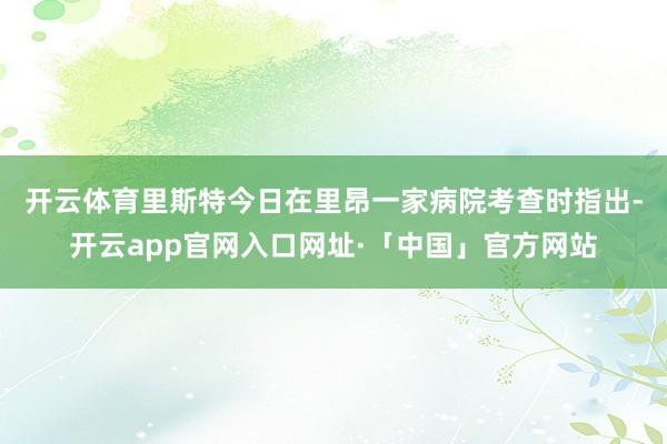 开云体育　　里斯特今日在里昂一家病院考查时指出-开云app官网入口网址·「中国」官方网站
