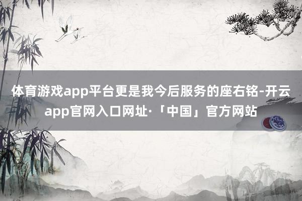 体育游戏app平台更是我今后服务的座右铭-开云app官网入口网址·「中国」官方网站