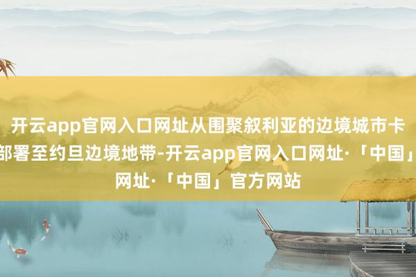 开云app官网入口网址从围聚叙利亚的边境城市卡伊姆向南部署至约旦边境地带-开云app官网入口网址·「中国」官方网站