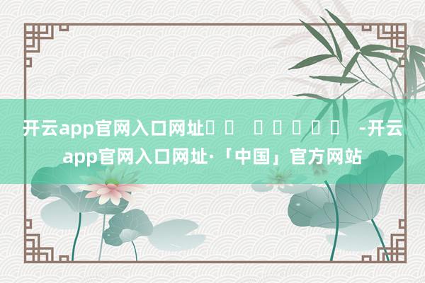 开云app官网入口网址		  					  -开云app官网入口网址·「中国」官方网站