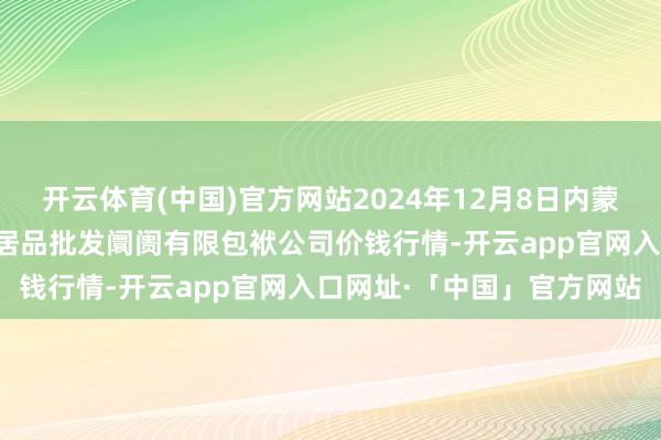 开云体育(中国)官方网站2024年12月8日内蒙古呼和浩特市东瓦窑农副居品批发阛阓有限包袱公司价钱行情-开云app官网入口网址·「中国」官方网站