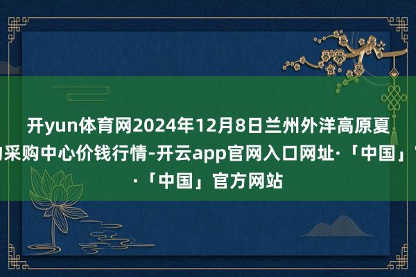 开yun体育网2024年12月8日兰州外洋高原夏菜副食物采购中心价钱行情-开云app官网入口网址·「中国」官方网站