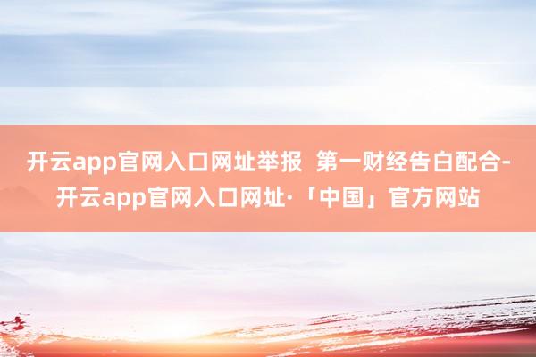 开云app官网入口网址举报 第一财经告白配合-开云app官网入口网址·「中国」官方网站