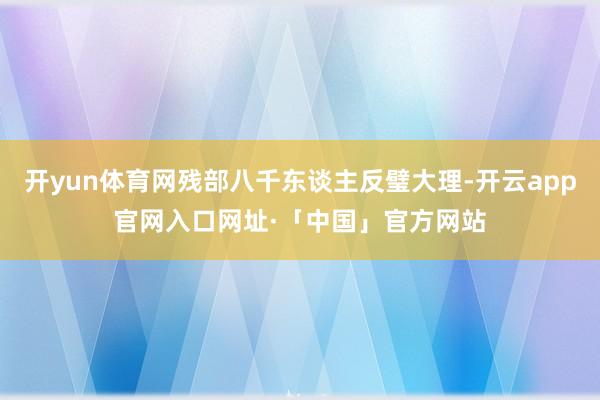 开yun体育网残部八千东谈主反璧大理-开云app官网入口网址·「中国」官方网站