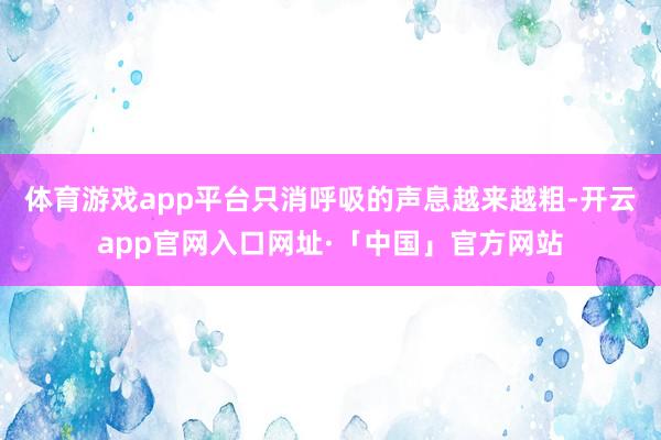 体育游戏app平台只消呼吸的声息越来越粗-开云app官网入口网址·「中国」官方网站