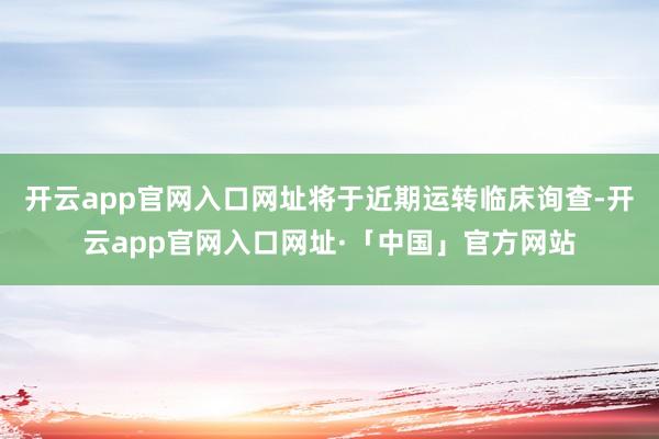 开云app官网入口网址将于近期运转临床询查-开云app官网入口网址·「中国」官方网站