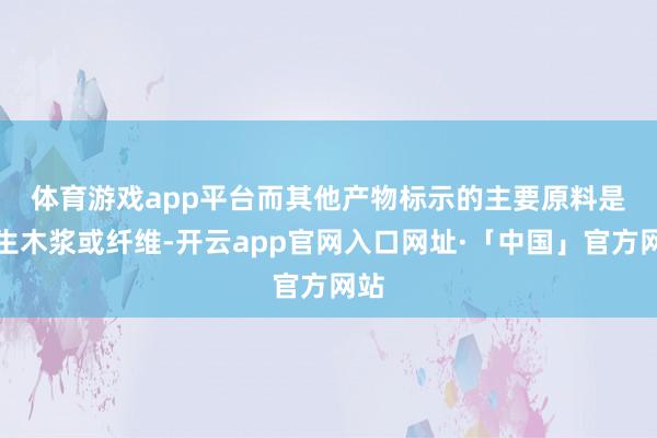 体育游戏app平台 而其他产物标示的主要原料是原生木浆或纤维-开云app官网入口网址·「中国」官方网站