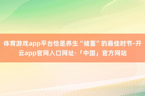 体育游戏app平台恰是养生“储蓄”的最佳时节-开云app官网入口网址·「中国」官方网站