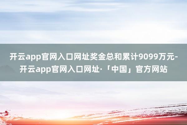 开云app官网入口网址奖金总和累计9099万元-开云app官网入口网址·「中国」官方网站