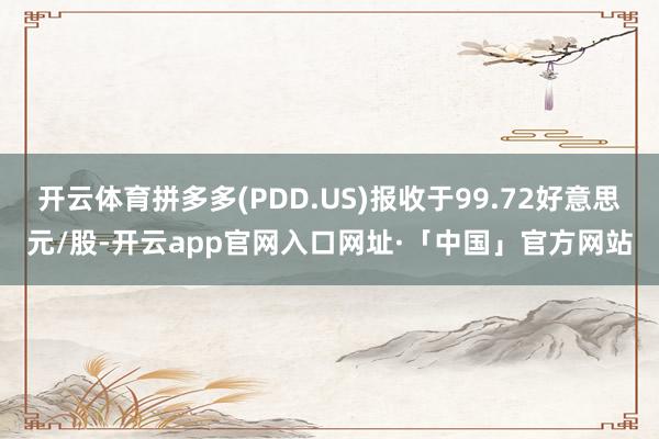 开云体育拼多多(PDD.US)报收于99.72好意思元/股-开云app官网入口网址·「中国」官方网站