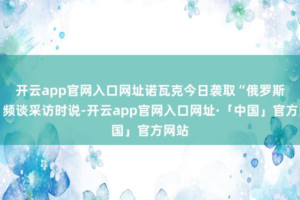 开云app官网入口网址　　诺瓦克今日袭取“俄罗斯24”频谈采访时说-开云app官网入口网址·「中国」官方网站