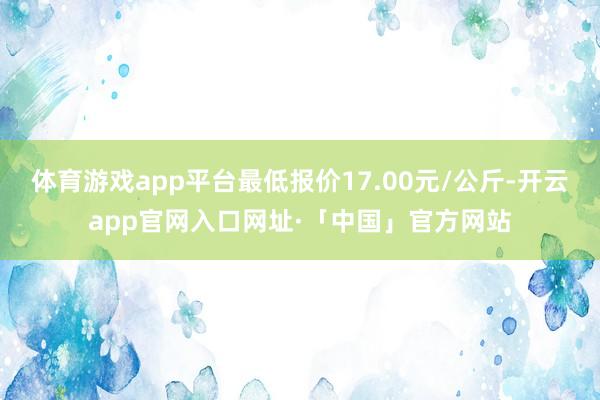 体育游戏app平台最低报价17.00元/公斤-开云app官网入口网址·「中国」官方网站