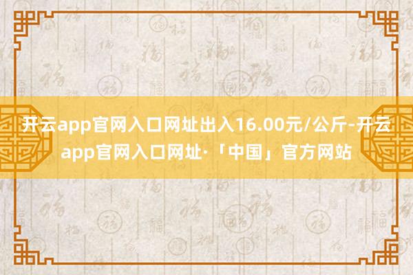 开云app官网入口网址出入16.00元/公斤-开云app官网入口网址·「中国」官方网站