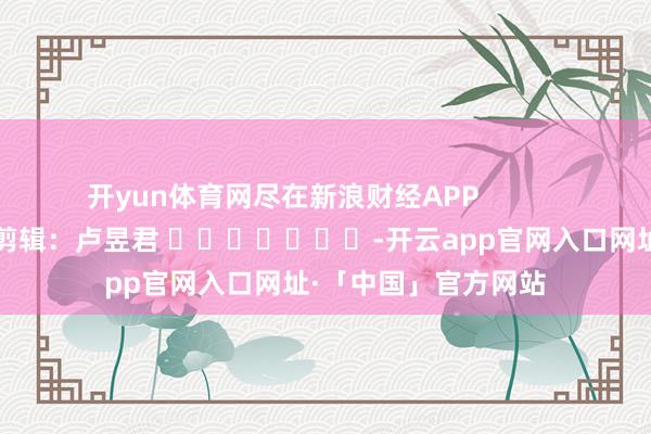 开yun体育网尽在新浪财经APP 背负剪辑:卢昱君 -开云app官网入口网址·「中国」官方网站