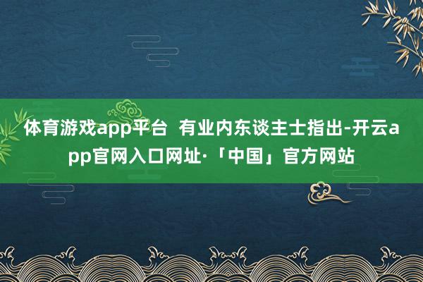 体育游戏app平台 有业内东谈主士指出-开云app官网入口网址·「中国」官方网站